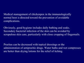 Medical management of chickenpox in the immunologically
normal host is directed toward the prevention of avoidable
complications.
Obviously, good hygiene includes daily bathing and soaks.
Secondary bacterial infection of the skin can be avoided by
scrupulous skin care, particularly with close cropping of fingernails.
Pruritus can be decreased with topical dressings or the
administration of antipruritic drugs. Water baths and wet compresses
are better than drying lotions for the relief of itching.