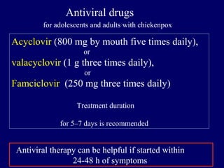 Acyclovir (800 mg by mouth five times daily),
or
valacyclovir (1 g three times daily),
or
Famciclovir (250 mg three times daily)
Treatment duration
for 5–7 days is recommended
Antiviral drugs
for adolescents and adults with chickenpox
Antiviral therapy can be helpful if started within
24-48 h of symptoms