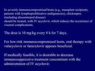In severely immunocompromised hosts (e.g., transplant recipients,
patients with lymphoproliferative malignancies), chickenpox
(including disseminated disease)
should be treated, with IV acyclovir, which reduces the occurrence of
visceral complications.
The dose is 10 mg/kg every 8 h for 7 days.
For low-risk immunocompromised hosts, oral therapy with
valacyclovir or famciclovir appears beneficial.
If medically feasible, it is desirable to decrease
immunosuppressive treatment concomitant with the
administration of IV acyclovir.
