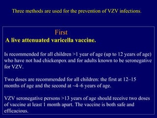 First
A live attenuated varicella vaccine.
Is recommended for all children >1 year of age (up to 12 years of age)
who have not had chickenpox and for adults known to be seronegative
for VZV.
Two doses are recommended for all children: the first at 12–15
months of age and the second at ~4–6 years of age.
VZV seronegative persons >13 years of age should receive two doses
of vaccine at least 1 month apart. The vaccine is both safe and
efficacious.
Three methods are used for the prevention of VZV infections.