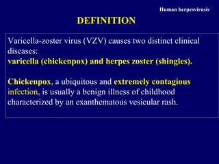 Varicella-zoster virus (VZV) causes two distinct clinical
diseases:
varicella (chickenpox) and herpes zoster (shingles).
Chickenpox, a ubiquitous and extremely contagious
infection, is usually a benign illness of childhood
characterized by an exanthematous vesicular rash.
Human herpesvirusis
DEFINITION