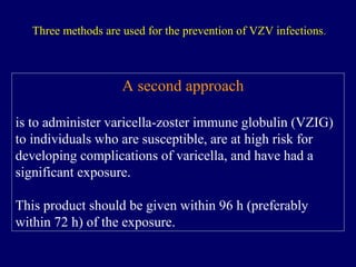 A second approach
is to administer varicella-zoster immune globulin (VZIG)
to individuals who are susceptible, are at high risk for
developing complications of varicella, and have had a
significant exposure.
This product should be given within 96 h (preferably
within 72 h) of the exposure.
Three methods are used for the prevention of VZV infections.