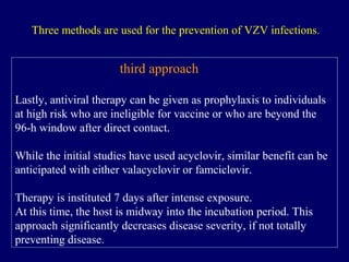 third approach
Lastly, antiviral therapy can be given as prophylaxis to individuals
at high risk who are ineligible for vaccine or who are beyond the
96-h window after direct contact.
While the initial studies have used acyclovir, similar benefit can be
anticipated with either valacyclovir or famciclovir.
Therapy is instituted 7 days after intense exposure.
At this time, the host is midway into the incubation period. This
approach significantly decreases disease severity, if not totally
preventing disease.
Three methods are used for the prevention of VZV infections.