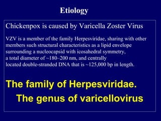 Chickenpox is caused by Varicella Zoster Virus
VZV is a member of the family Herpesviridae, sharing with other
members such structural characteristics as a lipid envelope
surrounding a nucleocapsid with icosahedral symmetry,
a total diameter of ~180–200 nm, and centrally
located double-stranded DNA that is ~125,000 bp in length.
The family of Herpesviridae.
The genus of varicellovirus
Etiology