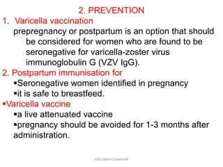 2. PREVENTION
1. Varicella vaccination
prepregnancy or postpartum is an option that should
be considered for women who are found to be
seronegative for varicella-zoster virus
immunoglobulin G (VZV IgG).
2. Postpartum immunisation for
Seronegative women identified in pregnancy
it is safe to breastfeed.
Varicella vaccine
a live attenuated vaccine
pregnancy should be avoided for 1-3 months after
administration.
ABOUBAKR ELNASHAR
 
