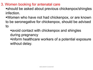 3. Women booking for antenatal care
should be asked about previous chickenpox/shingles
infection.
Women who have not had chickenpox, or are known
to be seronegative for chickenpox, should be advised
to
avoid contact with chickenpox and shingles
during pregnancy
inform healthcare workers of a potential exposure
without delay.
ABOUBAKR ELNASHAR
 