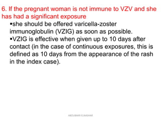 6. If the pregnant woman is not immune to VZV and she
has had a significant exposure
she should be offered varicella-zoster
immunoglobulin (VZIG) as soon as possible.
VZIG is effective when given up to 10 days after
contact (in the case of continuous exposures, this is
defined as 10 days from the appearance of the rash
in the index case).
ABOUBAKR ELNASHAR
 