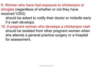 9. Women who have had exposure to chickenpox or
shingles (regardless of whether or not they have
received VZIG)
should be asked to notify their doctor or midwife early
if a rash develops.
10. A pregnant woman who develops a chickenpox rash
should be isolated from other pregnant women when
she attends a general practice surgery or a hospital
for assessment.
ABOUBAKR ELNASHAR
 