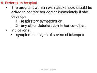 5. Referral to hospital
 The pregnant woman with chickenpox should be
asked to contact her doctor immediately if she
develops
1. respiratory symptoms or
2. any other deterioration in her condition.
 Indications:
 symptoms or signs of severe chickenpox
ABOUBAKR ELNASHAR
 