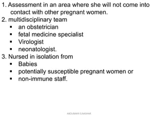 1. Assessment in an area where she will not come into
contact with other pregnant women.
2. multidisciplinary team
 an obstetrician
 fetal medicine specialist
 Virologist
 neonatologist.
3. Nursed in isolation from
 Babies
 potentially susceptible pregnant women or
 non-immune staff.
ABOUBAKR ELNASHAR
 