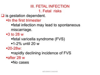 III. FETAL INFECTION
1. Fetal risks
 is gestation dependent.
In the first trimester
fetal infection may lead to spontaneous
miscarriage.
3 to 28 w
fetal varicella syndrome (FVS)
1-2% until 20 w
20-28w:
rapidly declining incidence of FVS
after 28 w
No cases
ABOUBAKR ELNASHAR
 