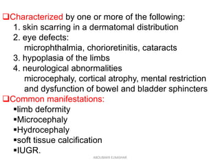 Characterized by one or more of the following:
1. skin scarring in a dermatomal distribution
2. eye defects:
microphthalmia, chorioretinitis, cataracts
3. hypoplasia of the limbs
4. neurological abnormalities
microcephaly, cortical atrophy, mental restriction
and dysfunction of bowel and bladder sphincters
Common manifestations:
limb deformity
Microcephaly
Hydrocephaly
soft tissue calcification
IUGR.
ABOUBAKR ELNASHAR
 