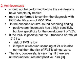 2. Amniocentesis
 should not be performed before the skin lesions
have completely healed.
 may be performed to confirm the diagnosis with
PCR identification of VZV DNA.
 In the absence of ultra-sound scanning finding
 positive amniocentesis has a high sensitivity
but low specificity for the development of VZV.
 If the PCR is positive but the ultrasound normal at
17-21 w
 risk of FVS is low
 if repeat ultrasound scanning at 24 w is also
normal then the risk of FVS is almost zero.
 The risk, conversely, is very high if there are
ultrasound features and positive PCR [D].ABOUBAKR ELNASHAR
 