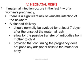 IV. NEONATAL RISKS
1. If maternal infection occurs in the last 4 w of a
woman’s pregnancy,
 there is a significant risk of varicella infection of
the newborn.
 A planned delivery
 should normally be avoided for at least 7 days
after the onset of the maternal rash
 allow for the passive transfer of antibodies from
mother to child
 provided that continuing the pregnancy does
not pose any additional risks to the mother or
baby.
ABOUBAKR ELNASHAR
 