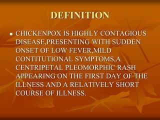 DEFINITION
 CHICKENPOX IS HIGHLY CONTAGIOUS
DISEASE,PRESENTING WITH SUDDEN
ONSET OF LOW FEVER,MILD
CONTITUTIONAL SYMPTOMS,A
CENTRIPETAL PLEOMORPHIC RASH
APPEARING ON THE FIRST DAY OF THE
ILLNESS AND A RELATIVELY SHORT
COURSE OF ILLNESS.
 