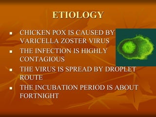 ETIOLOGY
 CHICKEN POX IS CAUSED BY
VARICELLA ZOSTER VIRUS
 THE INFECTION IS HIGHLY
CONTAGIOUS
 THE VIRUS IS SPREAD BY DROPLET
ROUTE
 THE INCUBATION PERIOD IS ABOUT
FORTNIGHT
 