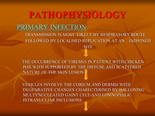 PATHOPHYSIOLOGY
PRIMARY INFECTION
TRANSMISSION IS MOST LIKELY BY RESPIRATORY ROUTE
FOLLOWED BY LOCALISED REPLICATION AT AN INDIFINED
SITE
THE OCCURRENCE OF VIREMIA IN PATIENT WITH CHICKEN
POX WITH SUPPORTED BY THE DIFFUSE AND SCATTERED
NATURE OF THE SKIN LESION
VESICLES INVOLVE THE CORIUM AND DERMIS WITH
DEGENRATIVE CHANGES CHARECTERISED BY BALLONING
MULTYNUCLEATED GAINT CELL AND EOSINOPHILIC
INTRANUCLIAR INCLUSIONS
 