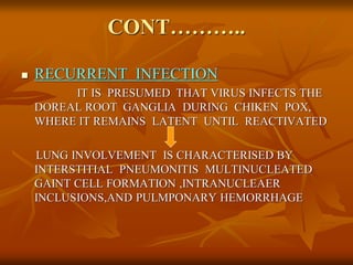 CONT………..
 RECURRENT INFECTION
IT IS PRESUMED THAT VIRUS INFECTS THE
DOREAL ROOT GANGLIA DURING CHIKEN POX,
WHERE IT REMAINS LATENT UNTIL REACTIVATED
LUNG INVOLVEMENT IS CHARACTERISED BY
INTERSTITIAL PNEUMONITIS MULTINUCLEATED
GAINT CELL FORMATION ,INTRANUCLEAER
INCLUSIONS,AND PULMPONARY HEMORRHAGE
 
