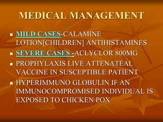 MEDICAL MANAGEMENT
 MILD CASES-CALAMINE
LOTION[CHILDREN] ANTIHISTAMINES
 SEVERE CASES -ACLYCLOR 800MG
 PROPHYLAXIS LIVE ATTENATEAL
VACCINE IN SUSCEPTIBLE PATIENT
 HYPERIMMUNO GLOBULIN IF AN
IMMUNOCOMPROMISED INDIVIDUAL IS
EXPOSED TO CHICKEN POX
 