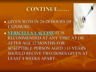 CONTINUE……
 GIVEN WITH IN 24-28 HOURS OF
EXPOSURE.
 VERICELLA VACCINE-IT IS
RECOMMENDED AT ANY VISIT AT OR
AFTER AGE 12 MONTHS FOR
SUSEPTIBLE PERSON AGED >13 YEARS
SHOULD RECIVE TWO DOSES GIVEN AT
LEAST 4 WEEKS APART
 