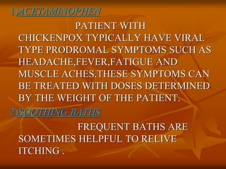 1)ACETAMINOPHEN
PATIENT WITH
CHICKENPOX TYPICALLY HAVE VIRAL
TYPE PRODROMAL SYMPTOMS SUCH AS
HEADACHE,FEVER,FATIGUE AND
MUSCLE ACHES.THESE SYMPTOMS CAN
BE TREATED WITH DOSES DETERMINED
BY THE WEIGHT OF THE PATIENT.
2)SOOTHING BATHS
FREQUENT BATHS ARE
SOMETIMES HELPFUL TO RELIVE
ITCHING .
 