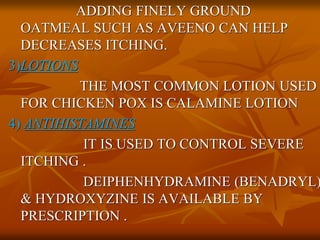 ADDING FINELY GROUND
OATMEAL SUCH AS AVEENO CAN HELP
DECREASES ITCHING.
3)LOTIONS
THE MOST COMMON LOTION USED
FOR CHICKEN POX IS CALAMINE LOTION
4) ANTIHISTAMINES
IT IS USED TO CONTROL SEVERE
ITCHING .
DEIPHENHYDRAMINE (BENADRYL)
& HYDROXYZINE IS AVAILABLE BY
PRESCRIPTION .
 