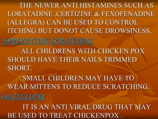 THE NEWER ANTI HISTAMINES SUCH AS
LORATADINE ,CERTIZINE & FEXOFENADINE
(ALLEGRA) CAN BE USED TO CONTROL
ITCHING BUT DONOT CAUSE DROWSINESS.
5)PREVENTING SCRATCHING
ALL CHILDRENS WITH CHICKEN POX
SHOULD HAVE THEIR NAILS TRIMMED
SHORT.
SMALL CHILDREN MAY HAVE TO
WEAR MITTENS TO REDUCE SCRATCHING.
6)ACYCLOVIR
IT IS AN ANTI VIRAL DRUG THAT MAY
BE USED TO TREAT CHICKENPOX .
 