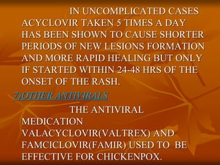 IN UNCOMPLICATED CASES
ACYCLOVIR TAKEN 5 TIMES A DAY
HAS BEEN SHOWN TO CAUSE SHORTER
PERIODS OF NEW LESIONS FORMATION
AND MORE RAPID HEALING BUT ONLY
IF STARTED WITHIN 24-48 HRS OF THE
ONSET OF THE RASH.
7)OTHER ANTIVIRALS
THE ANTIVIRAL
MEDICATION
VALACYCLOVIR(VALTREX) AND
FAMCICLOVIR(FAMIR) USED TO BE
EFFECTIVE FOR CHICKENPOX.
 