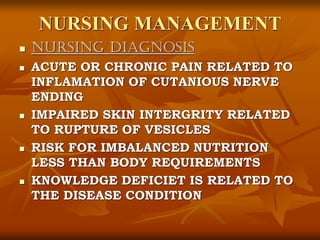 NURSING MANAGEMENT
 NURSING DIAGNOSIS
 ACUTE OR CHRONIC PAIN RELATED TO
INFLAMATION OF CUTANIOUS NERVE
ENDING
 IMPAIRED SKIN INTERGRITY RELATED
TO RUPTURE OF VESICLES
 RISK FOR IMBALANCED NUTRITION
LESS THAN BODY REQUIREMENTS
 KNOWLEDGE DEFICIET IS RELATED TO
THE DISEASE CONDITION
 