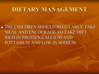  THE CHILDREN SHOULD REGULARLY TAKE
MEAL AND ENCOURAGE TO TAKE DIET
RICH IN PROTIEN,CALCIUM AND
POTTASIUM AND LOW IN SODIUM.
DIETARY MANAGEMENT
 