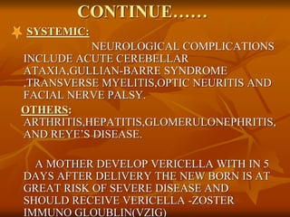 CONTINUE……
SYSTEMIC:
NEUROLOGICAL COMPLICATIONS
INCLUDE ACUTE CEREBELLAR
ATAXIA,GULLIAN-BARRE SYNDROME
,TRANSVERSE MYELITIS,OPTIC NEURITIS AND
FACIAL NERVE PALSY.
OTHERS:
ARTHRITIS,HEPATITIS,GLOMERULONEPHRITIS,
AND REYE’S DISEASE.
A MOTHER DEVELOP VERICELLA WITH IN 5
DAYS AFTER DELIVERY THE NEW BORN IS AT
GREAT RISK OF SEVERE DISEASE AND
SHOULD RECEIVE VERICELLA -ZOSTER
IMMUNO GLOUBLIN(VZIG)
 