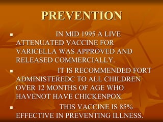 PREVENTION
 IN MID 1995 A LIVE
ATTENUATED VACCINE FOR
VARICELLA WAS APPROVED AND
RELEASED COMMERCIALLY.
 IT IS RECOMMENDED FORT
ADMINISTEREDC TO ALL CHILDREN
OVER 12 MONTHS OF AGE WHO
HAVENOT HAVE CHICKENPOX.
 THIS VACCINE IS 85%
EFFECTIVE IN PREVENTING ILLNESS.
 