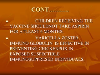 CONT……….
 CHILDREN RECEIVING THE
VACCINE SHOULDNOT TAKE ASPIRIN
FOR ATLEAST 6 MONTHS.
 VARICELLA ZOSTER
IMMUNO GLOBULIN IS EFFECTIVE IN
PREVENTING CHICKENPOX IN
EXPOSED SUSPECTIBLE
IMMUNOSUPPRESED INDIVIDUALS.
 