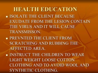 HEALTH EDUCATION
 ISOLATE THE CLIENT BECAUSE
EXUDATE FROM THE LESION CONTAIN
THE VIRUS AND IT WILL CAUSE
TRANSMISSON.
 PREVNTED THE CLIENT FROM
SCRATCHING AND RUBBING THE
AFFECTED AREA.
 INSTRUCT THE CHILDREN TO WEAR
LIGHT WEIGHT LOOSE COTTON
CLOTHING AND TO AVOID WOOL AND
SYNTHETIC CLOTHING.
 