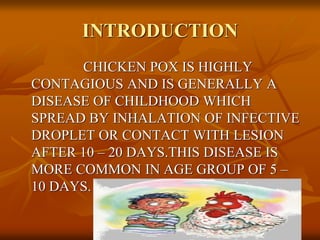 INTRODUCTION
CHICKEN POX IS HIGHLY
CONTAGIOUS AND IS GENERALLY A
DISEASE OF CHILDHOOD WHICH
SPREAD BY INHALATION OF INFECTIVE
DROPLET OR CONTACT WITH LESION
AFTER 10 – 20 DAYS.THIS DISEASE IS
MORE COMMON IN AGE GROUP OF 5 –
10 DAYS.
 
