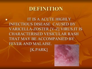 DEFINITION
 IT IS A ACUTE HIGHLY
INFECTIOUS DISEASE CAUSED BY
VARICELLA-ZOSTER [V-Z] VIRUS.IT IS
CHARACTERISED VESICULAR RASH
THAT MAY BE ACCOMPANIED BY
FEVER AND MALAISE.
[K.PARK]
 