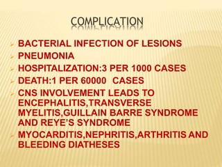 COMPLICATION
 BACTERIAL INFECTION OF LESIONS
 PNEUMONIA
 HOSPITALIZATION:3 PER 1000 CASES
 DEATH:1 PER 60000 CASES
 CNS INVOLVEMENT LEADS TO
ENCEPHALITIS,TRANSVERSE
MYELITIS,GUILLAIN BARRE SYNDROME
AND REYE’S SYNDROME
 MYOCARDITIS,NEPHRITIS,ARTHRITIS AND
BLEEDING DIATHESES
 