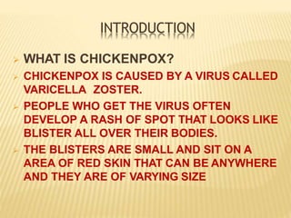 INTRODUCTION
 WHAT IS CHICKENPOX?
 CHICKENPOX IS CAUSED BY A VIRUS CALLED
VARICELLA ZOSTER.
 PEOPLE WHO GET THE VIRUS OFTEN
DEVELOP A RASH OF SPOT THAT LOOKS LIKE
BLISTER ALL OVER THEIR BODIES.
 THE BLISTERS ARE SMALL AND SIT ON A
AREA OF RED SKIN THAT CAN BE ANYWHERE
AND THEY ARE OF VARYING SIZE
 