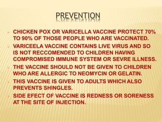 PREVENTION
 CHICKEN POX OR VARICELLA VACCINE PROTECT 70%
TO 90% OF THOSE PEOPLE WHO ARE VACCINATED.
 VARICEELA VACCINE CONTAINS LIVE VIRUS AND SO
IS NOT RECCOMENDED TO CHILDREN HAVING
COMPROMISED IMMUNE SYSTEM OR SEVRE ILLNESS.
 THE VACCINE SHOULD NOT BE GIVEN TO CHILDREN
WHO ARE ALLERGIC TO NEOMYCIN OR GELATIN.
 THIS VACCINE IS GIVEN TO ADULTS WHICH ALSO
PREVENTS SHINGLES.
 SIDE EFECT OF VACCINE IS REDNESS OR SORENESS
AT THE SITE OF INJECTION.
 
