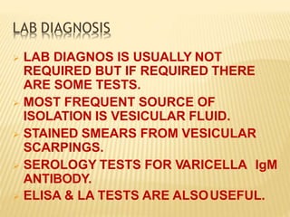 LAB DIAGNOSIS
 LAB DIAGNOS IS USUALLY NOT
REQUIRED BUT IF REQUIRED THERE
ARE SOME TESTS.
 MOST FREQUENT SOURCE OF
ISOLATION IS VESICULAR FLUID.
 STAINED SMEARS FROM VESICULAR
SCARPINGS.
 SEROLOGY TESTS FOR VARICELLA IgM
ANTIBODY.
 ELISA & LA TESTS ARE ALSOUSEFUL.
 