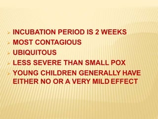  INCUBATION PERIOD IS 2 WEEKS
 MOST CONTAGIOUS
 UBIQUITOUS
 LESS SEVERE THAN SMALL POX
 YOUNG CHILDREN GENERALLY HAVE
EITHER NO OR A VERY MILD EFFECT
 