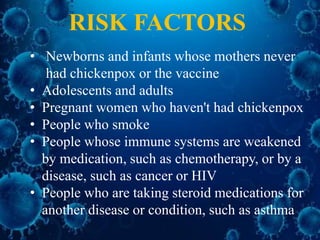 • Newborns and infants whose mothers never
had chickenpox or the vaccine
• Adolescents and adults
• Pregnant women who haven't had chickenpox
• People who smoke
• People whose immune systems are weakened
by medication, such as chemotherapy, or by a
disease, such as cancer or HIV
• People who are taking steroid medications for
another disease or condition, such as asthma
RISK FACTORS
 