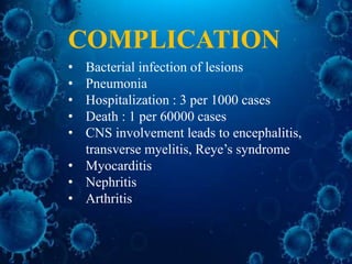 • Bacterial infection of lesions
• Pneumonia
• Hospitalization : 3 per 1000 cases
• Death : 1 per 60000 cases
• CNS involvement leads to encephalitis,
transverse myelitis, Reye’s syndrome
• Myocarditis
• Nephritis
• Arthritis
COMPLICATION
 