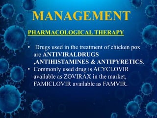 MANAGEMENT
PHARMACOLOGICAL THERAPY
• Drugs used in the treatment of chicken pox
are ANTIVIRALDRUGS
,ANTIHISTAMINES & ANTIPYRETICS.
• Commonly used drug is ACYCLOVIR
available as ZOVIRAX in the market,
FAMICLOVIR available as FAMVIR.
 