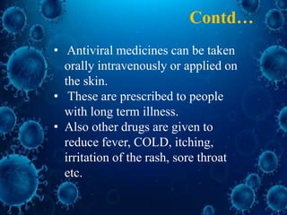 • Antiviral medicines can be taken
orally intravenously or applied on
the skin.
• These are prescribed to people
with long term illness.
• Also other drugs are given to
reduce fever, COLD, itching,
irritation of the rash, sore throat
etc.
Contd…
 