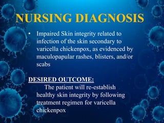 NURSING DIAGNOSIS
• Impaired Skin integrity related to
infection of the skin secondary to
varicella chickenpox, as evidenced by
maculopapular rashes, blisters, and/or
scabs
DESIRED OUTCOME:
The patient will re-establish
healthy skin integrity by following
treatment regimen for varicella
chickenpox
 