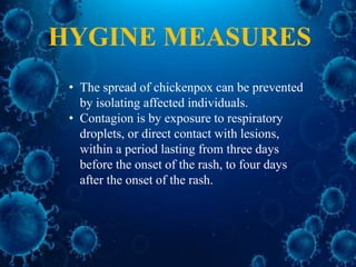 • The spread of chickenpox can be prevented
by isolating affected individuals.
• Contagion is by exposure to respiratory
droplets, or direct contact with lesions,
within a period lasting from three days
before the onset of the rash, to four days
after the onset of the rash.
HYGINE MEASURES
 