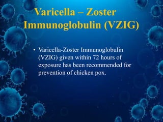 Varicella – Zoster
Immunoglobulin (VZIG)
• Varicella-Zoster Immunoglobulin
(VZIG) given within 72 hours of
exposure has been recommended for
prevention of chicken pox.
 