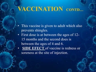 • This vaccine is given to adult which also
prevents shingles.
• First dose is at between the ages of 12-
15 months and the second does is
between the ages of 4 and 6.
• SIDE EFECT of vaccine is redness or
soreness at the site of injection.
VACCINATION CONTD…
 