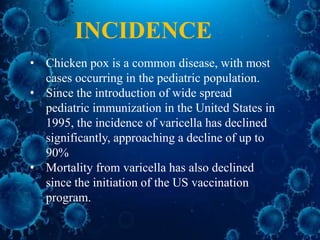 INCIDENCE
• Chicken pox is a common disease, with most
cases occurring in the pediatric population.
• Since the introduction of wide spread
pediatric immunization in the United States in
1995, the incidence of varicella has declined
significantly, approaching a decline of up to
90%
• Mortality from varicella has also declined
since the initiation of the US vaccination
program.
 